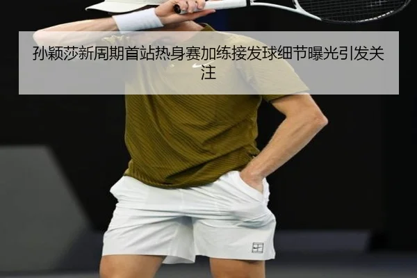 孙颖莎新周期首站热身赛加练接发球细节曝光引发关注
